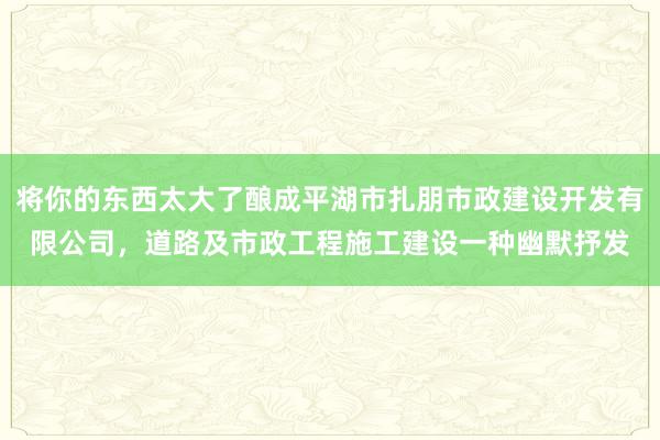 将你的东西太大了酿成平湖市扎朋市政建设开发有限公司，道路及市政工程施工建设一种幽默抒发