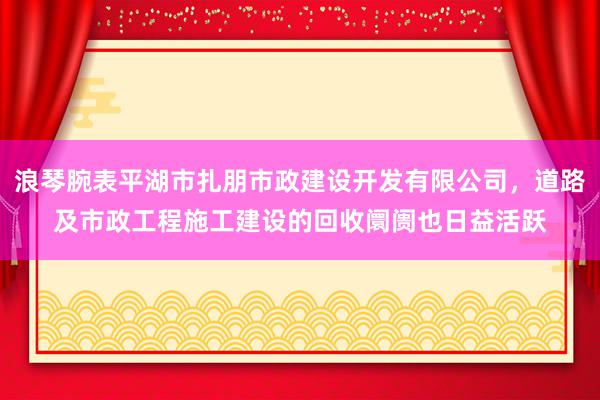 浪琴腕表平湖市扎朋市政建设开发有限公司，道路及市政工程施工建设的回收阛阓也日益活跃