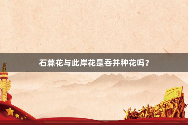 石蒜花与此岸花是吞并种花吗？